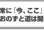 常に「今、ここ」に全力投球すれば、おのずと道は開ける