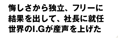 悔しさから独立、フリーに　結果を出して、社長に就任　世界のI.Gが産声を上げた